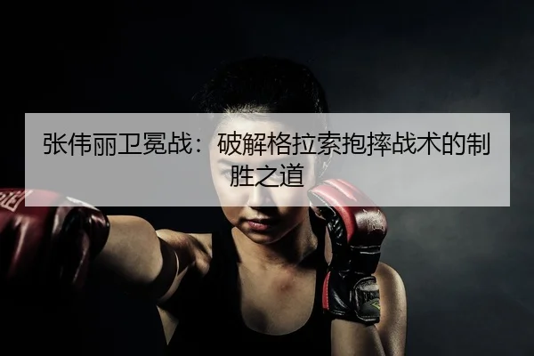 张伟丽卫冕战：破解格拉索抱摔战术的制胜之道