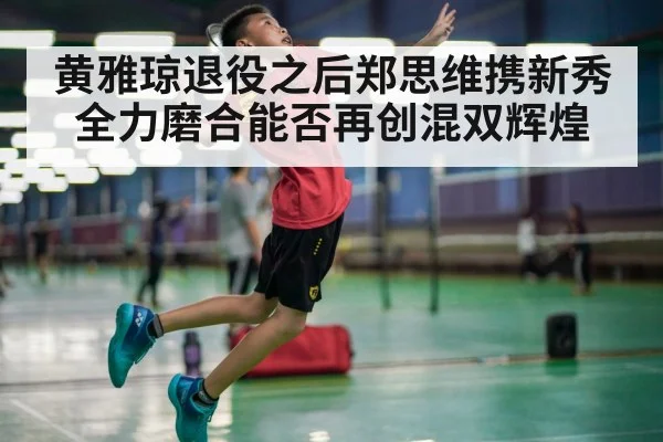 黄雅琼退役之后郑思维携新秀全力磨合能否再创混双辉煌
