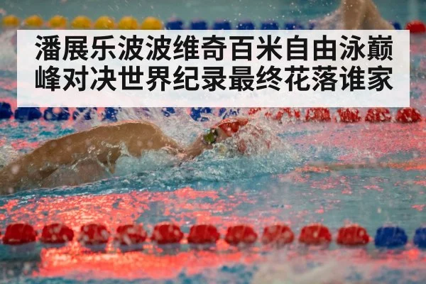 潘展乐波波维奇百米自由泳巅峰对决世界纪录最终花落谁家