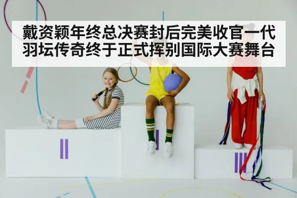 戴资颖年终总决赛封后完美收官一代羽坛传奇终于正式挥别国际大赛舞台